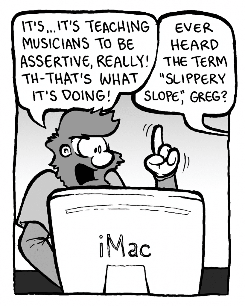 GREG: It's... it's teaching musicians to be assertive, really! Th-that's what it's doing!
BRETT: Ever heard the term "slippery slope", Greg?
