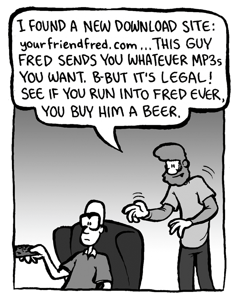 GREG: I found a new download site: YourFriendFred.com ... This guy Fred sends you whatever mp3s you want. B-but it's legal! See if you run into Fred ever, you buy him a beer.