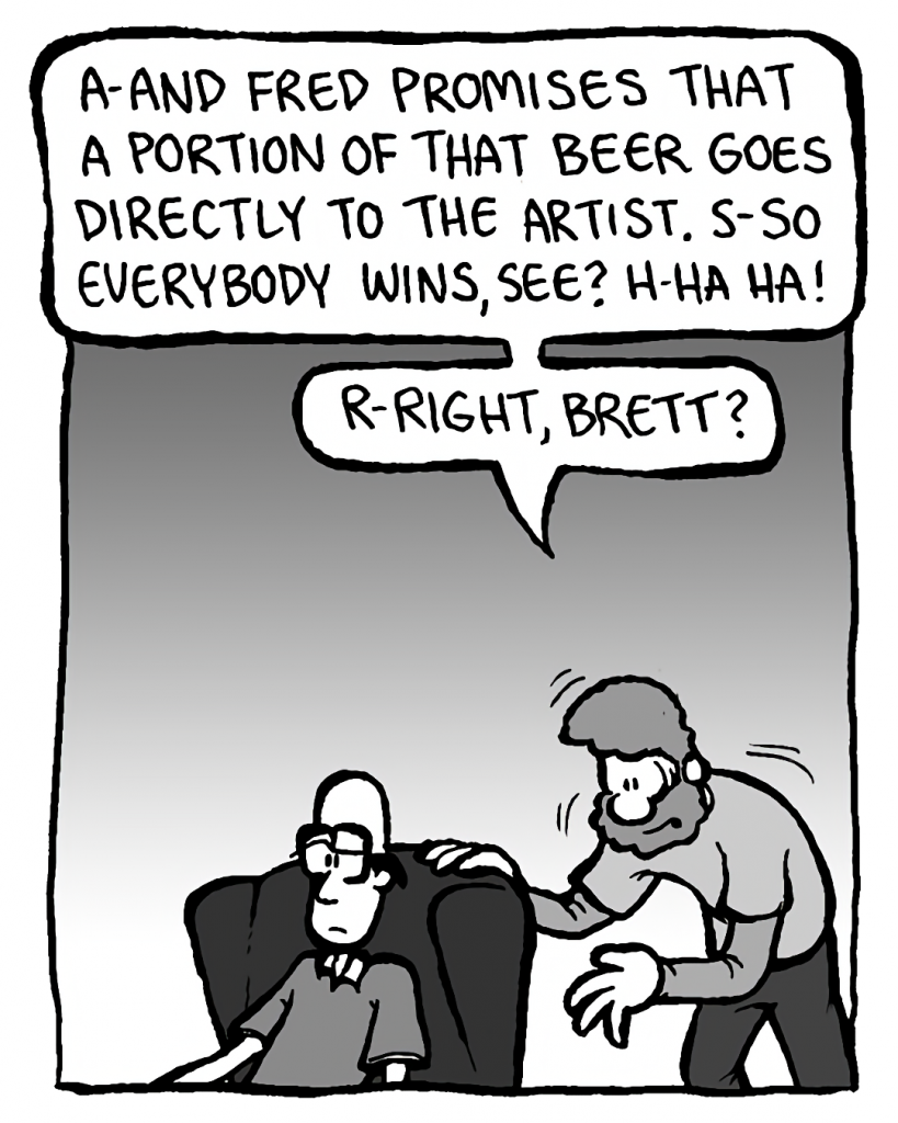 GREG: A-and Fred promises that a PORTION of that beer goes directly to the artist. S-so everyone wins, see? H-ha ha! R-right, Brett?