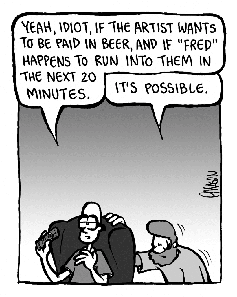 BRETT: Yeah, idiot, if the artist WANTS to be paid in beer, and if "Fred" HAPPENS to run into them in the next 20 minutes.
GREG: It's POSSIBLE.
