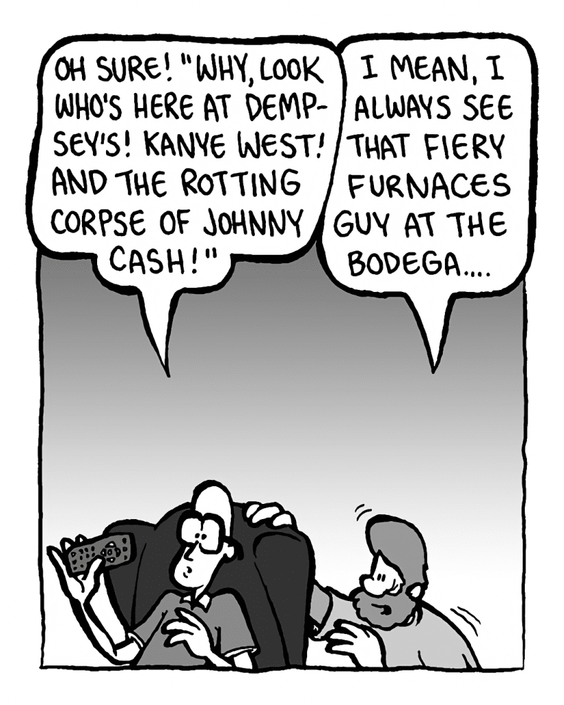 BRETT: Oh SURE! "Why, look who's here at Dempsey's! Kanye West! And the rotting corpse of Johnny Cash!"
GREG: I mean, I ALWAYS see that Fiery Furnaces dude at the bodega....

