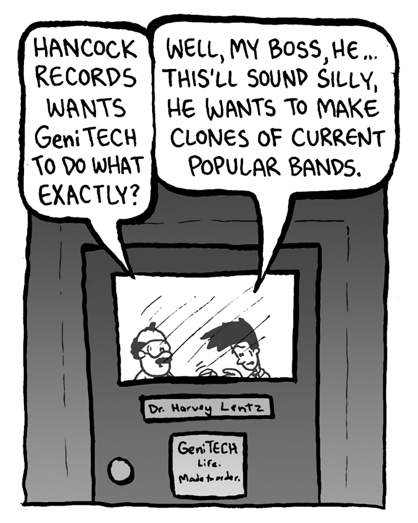DR. CARY: Hancock Records wants GeniTECH to do what exactly?
JOEL: Well, my boss, he... this'll sound silly, he wants to make clones of current popular bands.
