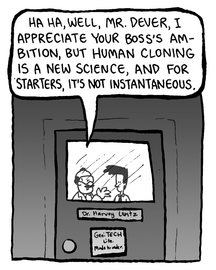 DR. CARY: Ha ha, well, Mr. Dever, I appreciate your boss's ambition, but human cloning is a new science, and for starters, it's not instantaneous.