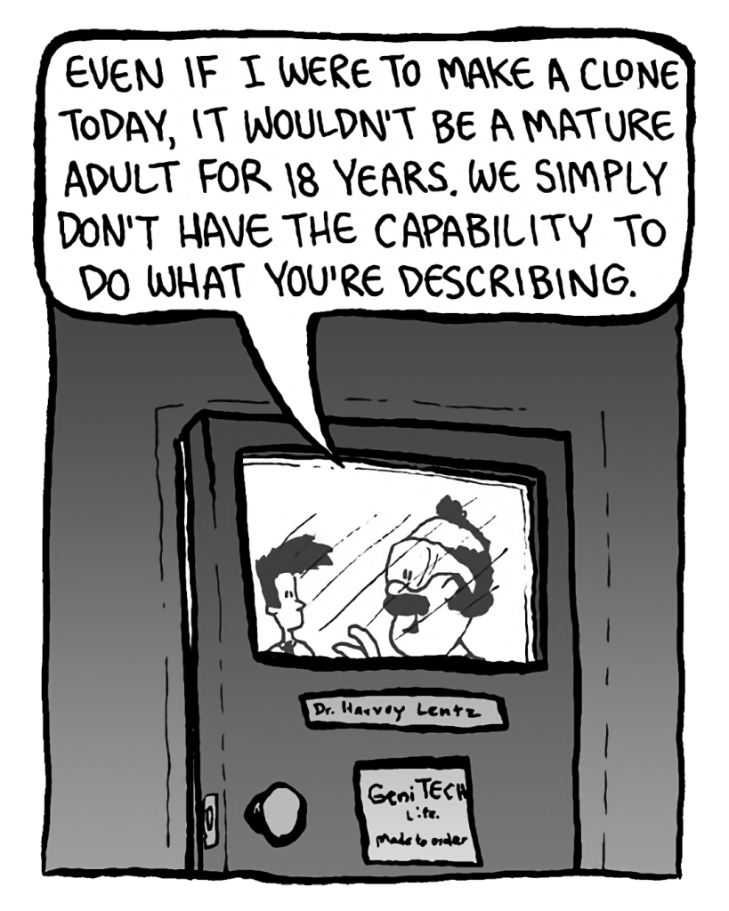 DR. CARY: Even if I were to make a clone today, it wouldn't be a mature adult for 18 years. We simply don't have the capability to do what you're describing.