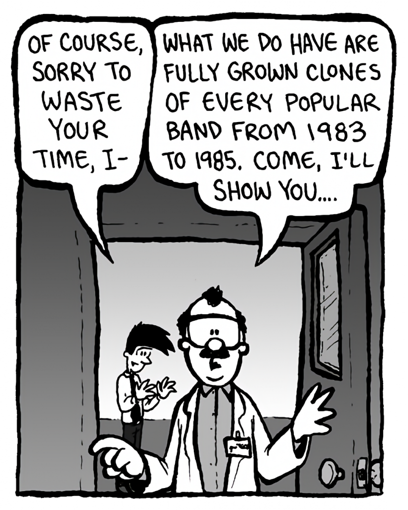 JOEL: Of course, sorry to waste your time, I--
DR. CARY: What we do have are fully grown clones of every popular band from 1983 to 1985. Come, I'll show you....

