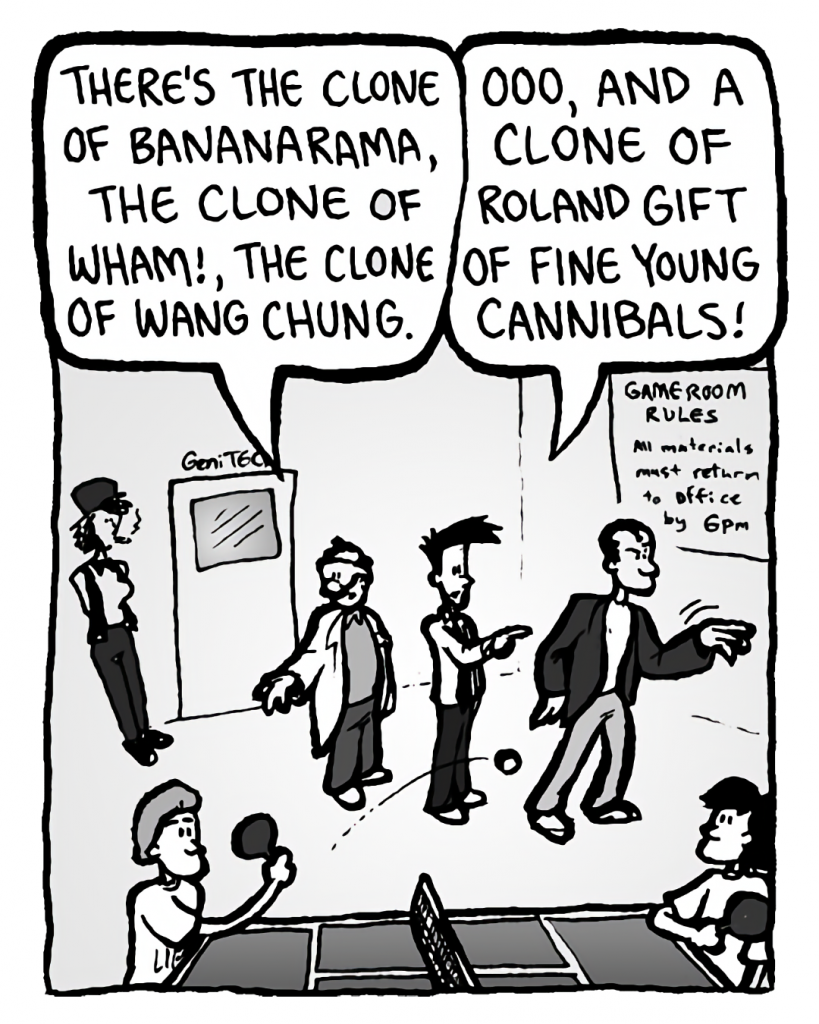 DR. CARY: There's the clone of Bananarama, the clone of Wham!, the clone of Wang Chung.
JOEL: Ooo, and a clone of Roland Gift of Fine Young Cannibals!
