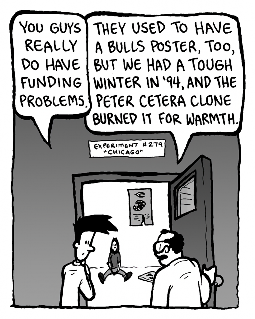 JOEL: You guys really do have funding problems.
DR. CARY: They used to have a Bulls poster, line, but we had a tough winter in '94, and the Peter Cetera clone burned it for warmth.
