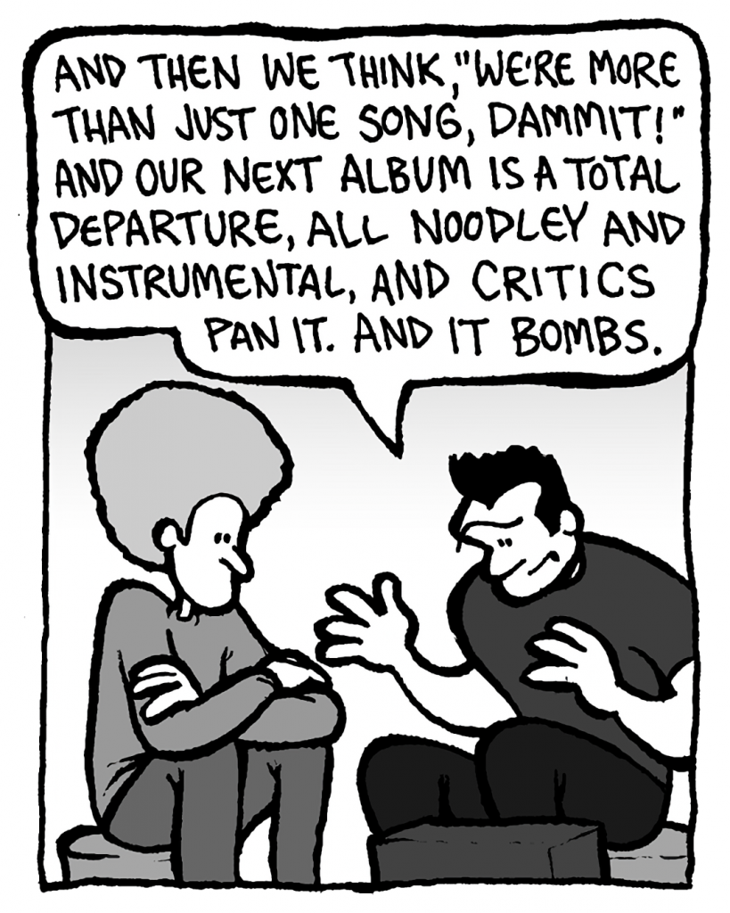 JOHN: And then we think, "We're more than just one song, dammit!" And our next album is a total departure, all noodley and instrumental, and critics pan it. And it bombs.