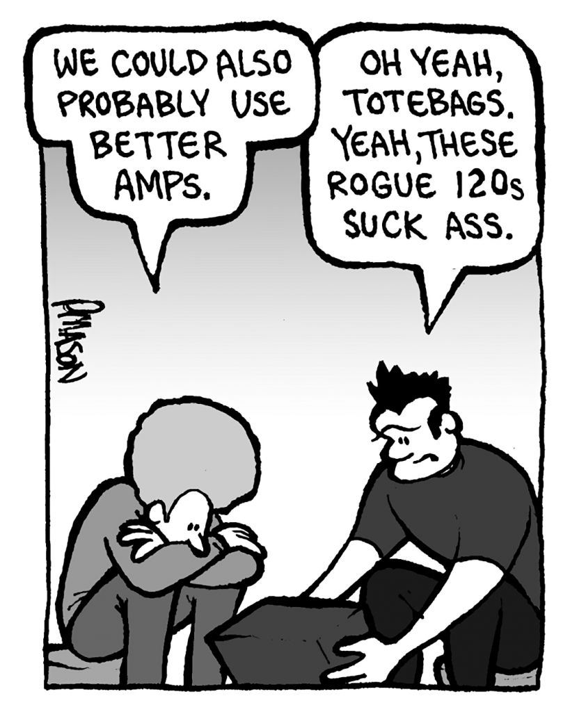 DAN: We could also probably use better amps.
JOHN: Oh yeah, totebags. Yeah, these Rogue 120s suck ass.
