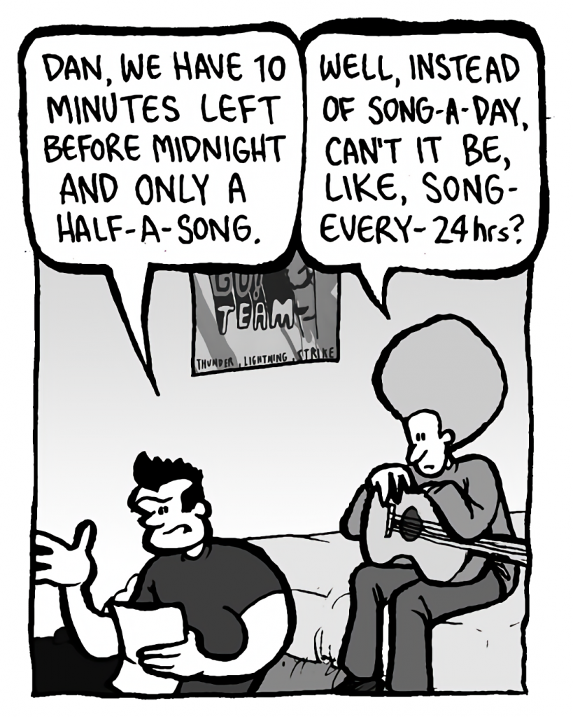 JOHN: Dan, we have 10 minutes left before midnight and only half-a-song.
DAN: Well, instead of song-a-day, can't it be, like, song-every-24 hrs?
