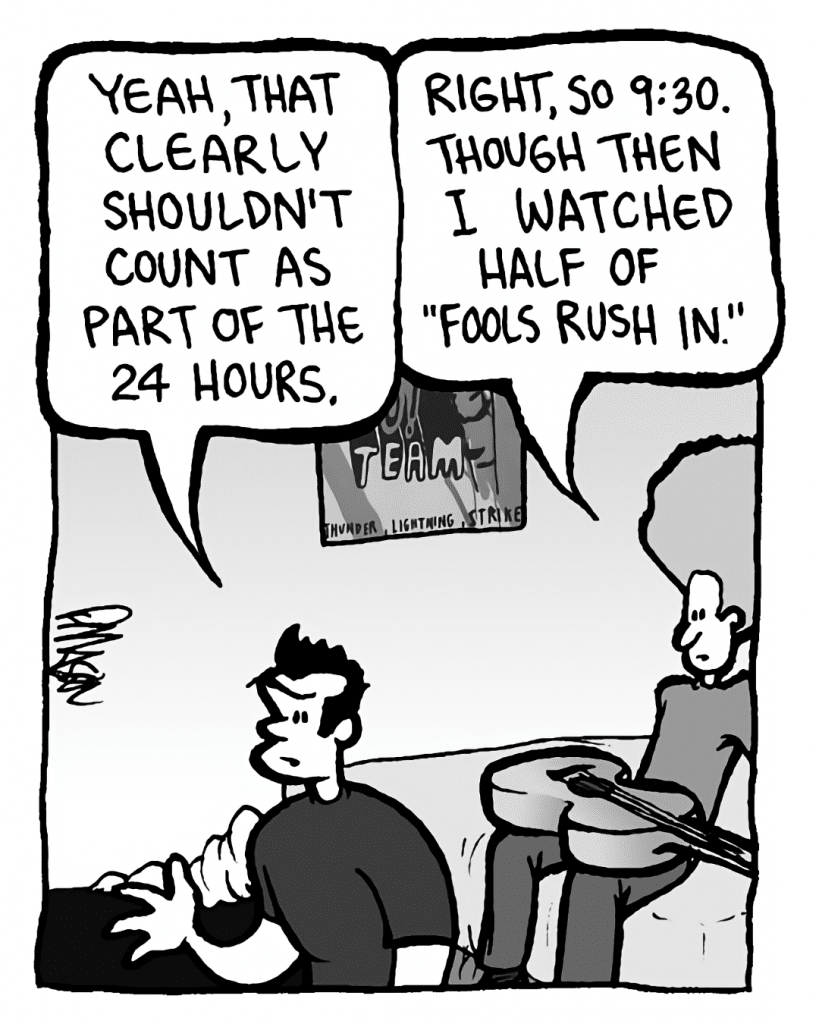 JOHN: Yeah, that clearly shouldn't count as part of the 24 hours.
DAN: Right, so 9:30. Though then I watched half of "Fools Rush In".
