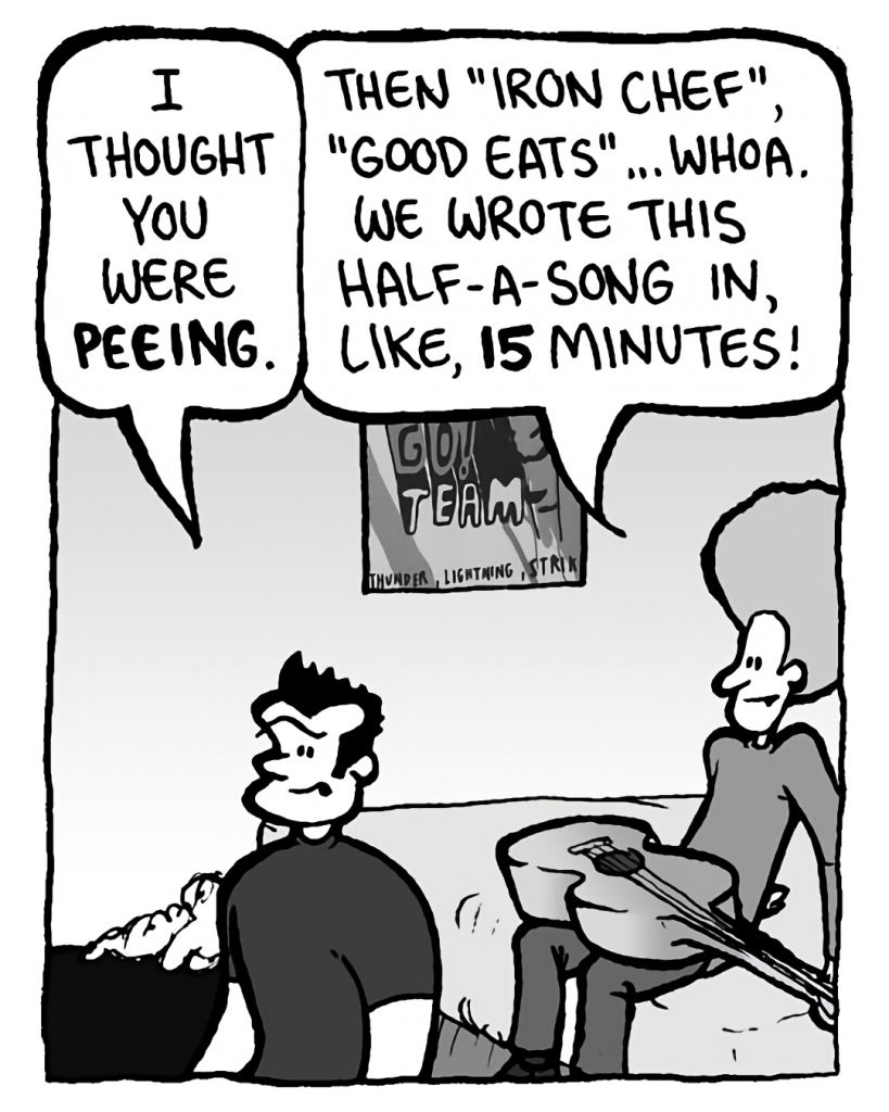JOHN: I thought you were peeing.
DAN: Then "Iron Chef", "Good Eats"... whoa. We wrote this half-a-song in, like, 15 minutes!
