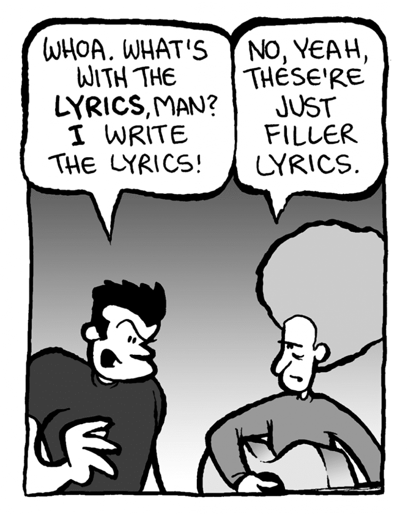 JOHN: Whoa. What's with the lyrics, man? I write the lyrics!
DAN: No, yeah, these're just filler lyrics.
