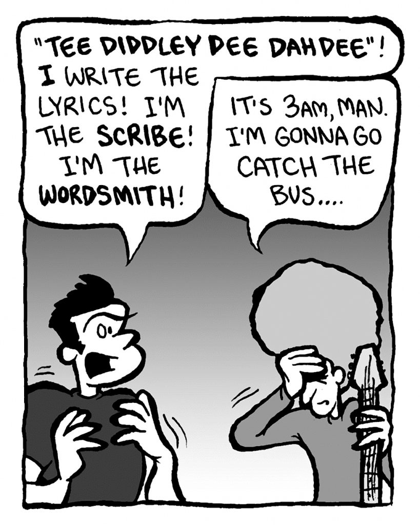 JOHN: "Tee diddley dee dah dee"! I write the lyrics! I'm the scribe! I'm the wordsmith!
DAN: It's 3am, man. I'm gonna go catch the bus....
