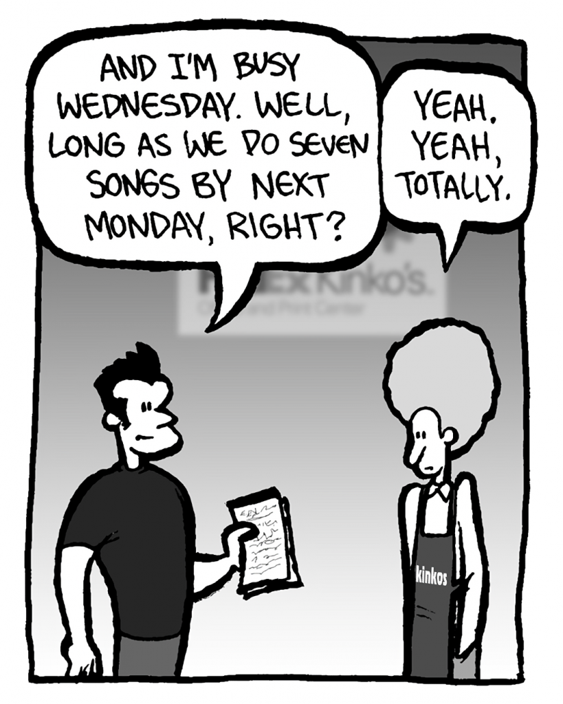 JOHN: And I'm busy Wednesday. Well, long as we do seven songs by next Monday, righyt?
DAN: Yeah. Yeah, totally.
