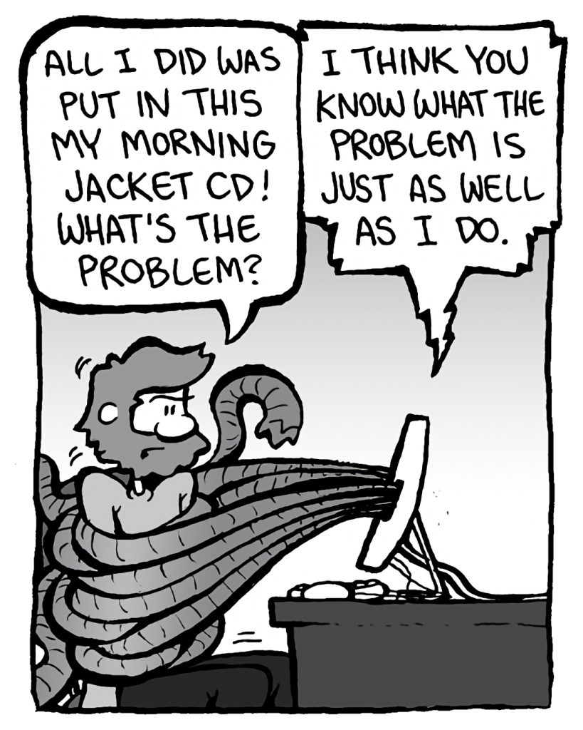 GREG: All I did was put in this My Morning Jacket CD! What's the problem?
DRM 9000: I think you know what the problem is just as well as I do.
