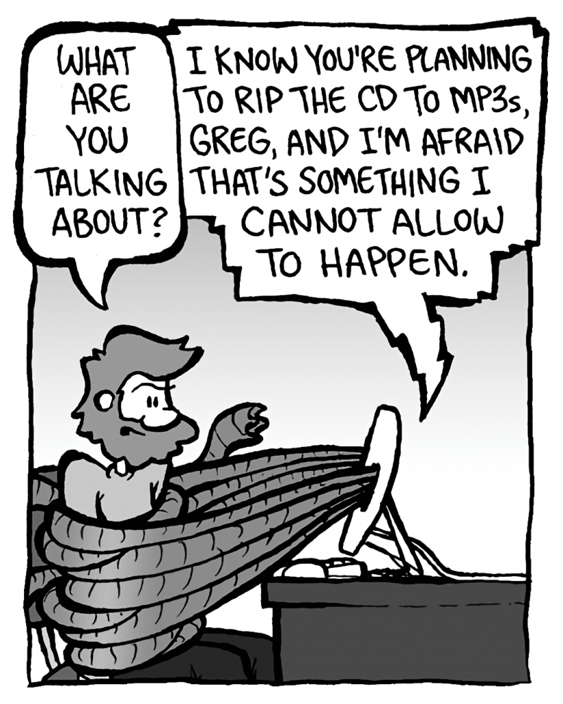 GREG: What are you talking about?
DRM 9000: I know you're planning to rip the CD to mp3s, Greg, and I'm afraid that's something I cannot allow to happen.
