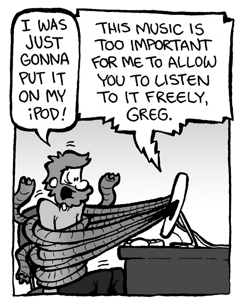 GREG: I was just gonna put it on my iPod!
DRM 9000: This music is too important for me to allow you to listen to it freely, Greg.
