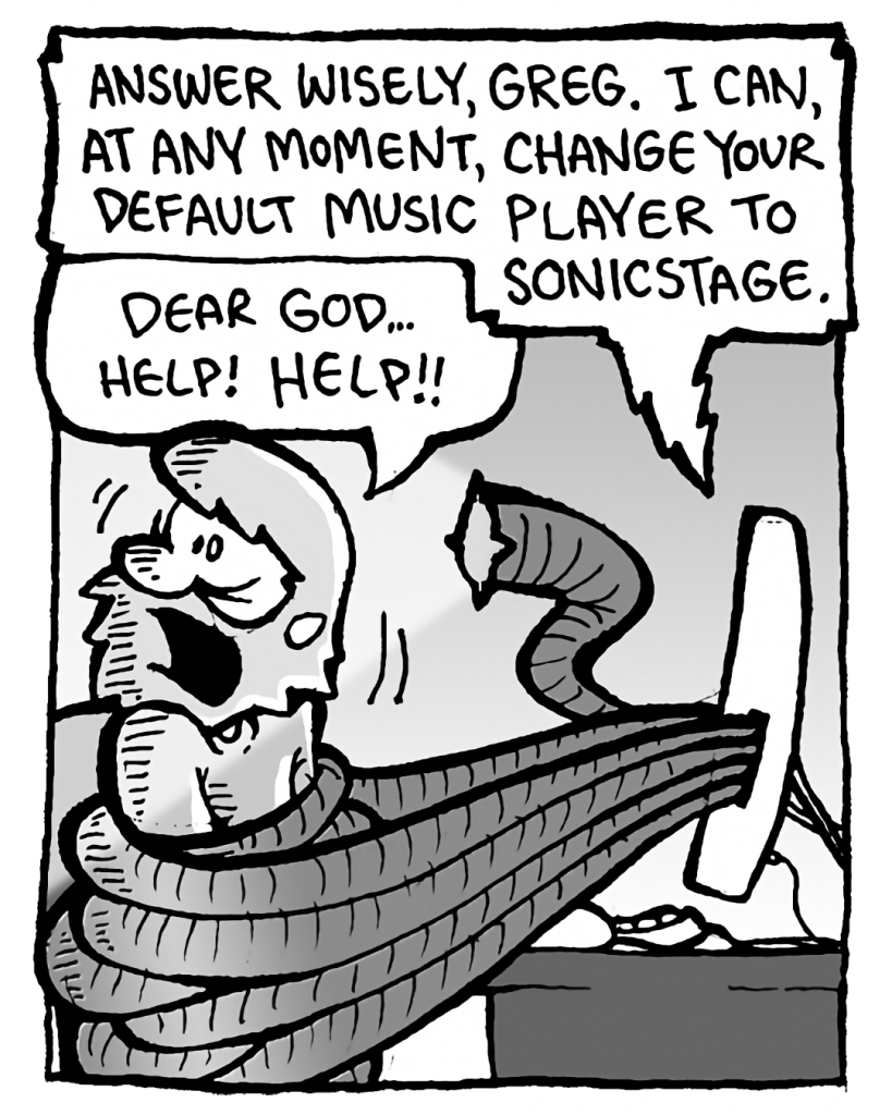 DRM 9000: Answer wisely, Greg. I can, at any moment, change your default music played to SonicStage.
GREG: Dear God... help! Help!!
