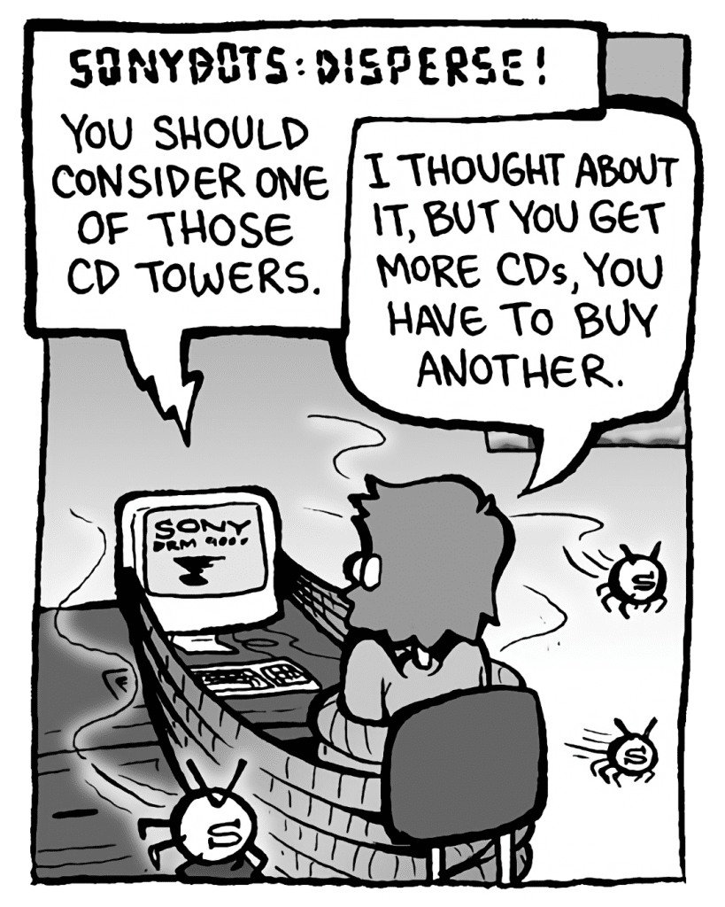 DRM 9000: SONYBOTS: DISPERSE! You should really consider one of those CD towers.
GREG: I thought about it, but you get more CDs, you have to buy another.
