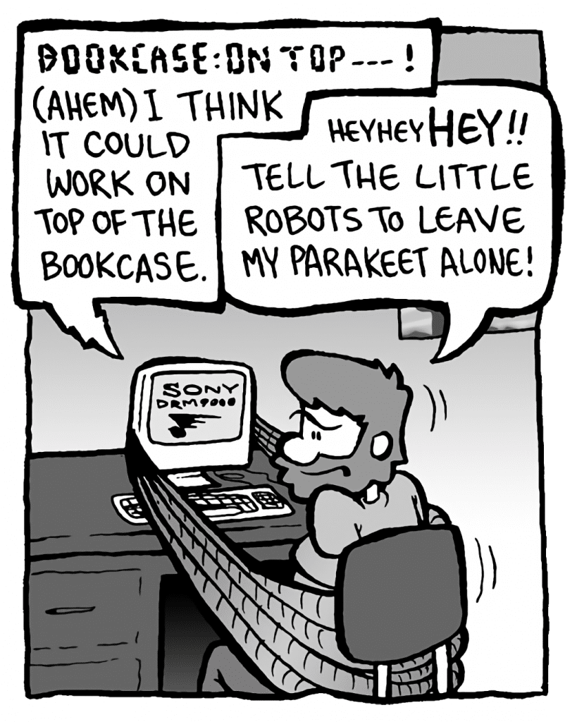 DRM 9000: BOOKCASE: ON TOP-- ! (ahem) I think it could work on top of the bookcase.
GREG: HeyheyHEY!! Tell the little robots to leave my parakeet alone!
