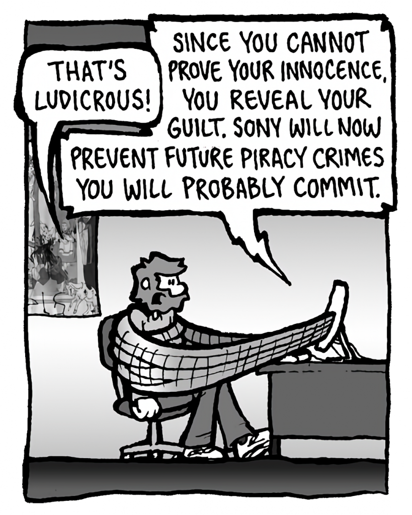 GREG: That's ludicrous.
DRM 9000: Since you cannot prove your innocence, you reveal your guilt. Sony will now prevent future privacy crimes you will probably commit.

