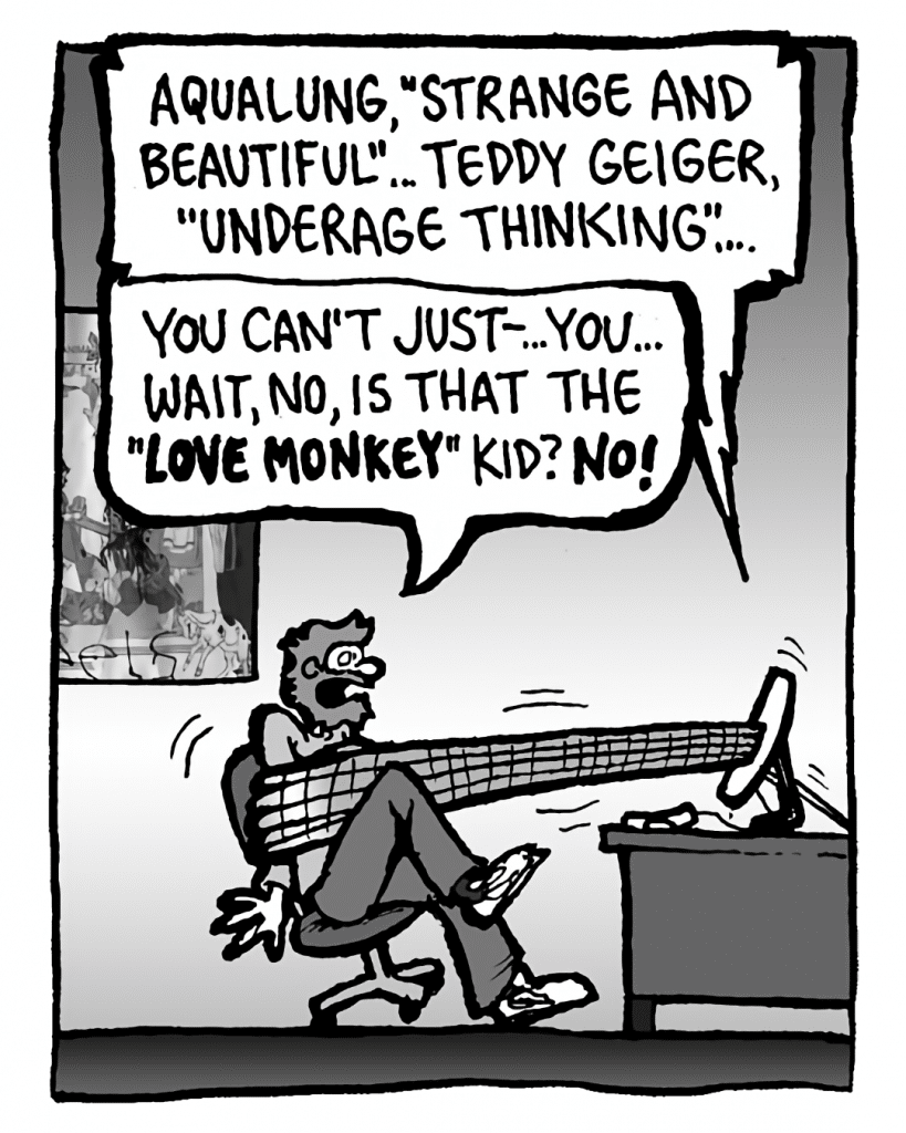 GREG: Aqualung, "Strange and Beautiful"... Teddy Geiger, "Underage Thinking"...
DRM 9000: You can't just--... you... wait, no, is that the "Love Monkey" kid? NO!
