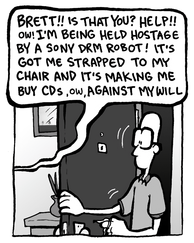 GREG: (yelling) BRETT!! Is that you? HELP!! Ow! I'm being held hostage by a Sony DRM robot! It's got me strapped to my chair and it's making me buy CDs, ow, against my will.