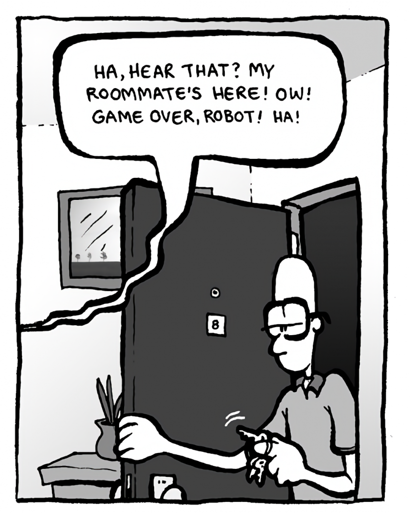 GREG: (to robot) Ha, hear that? My roommate's here! Ow! Game over, robot! Ha!