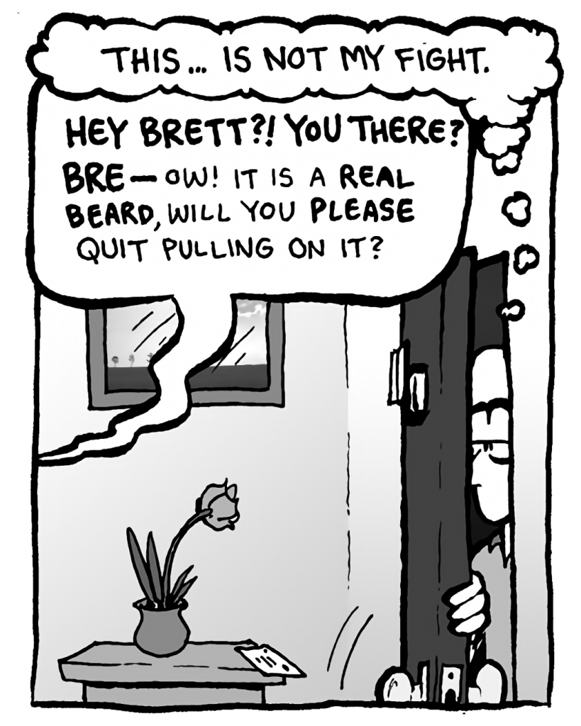 BRETT: This... is not my fight.
GREG: Hey Brett?! You there? BRE-- Ow! It is a REAL BEARD, will you PLEASE quit pulling on it?
