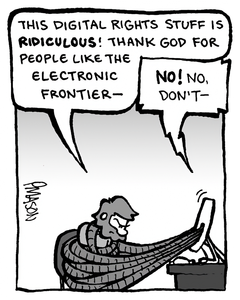 GREG: This digital rights stuff is ridiculous! Thank God for people like the Electronic Frontier--
DRM 9000: No! No, don't--
