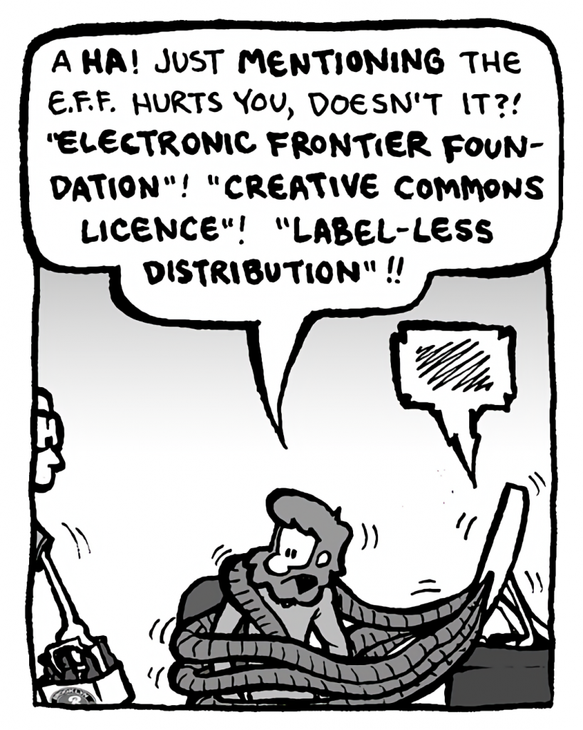 GREG: A HA! Just mentioning the E.F.F. hurts you, doesn't it?! "Electronic Frontier Foundation"! "Creative Commons License"! "Label-less Distribution"!!