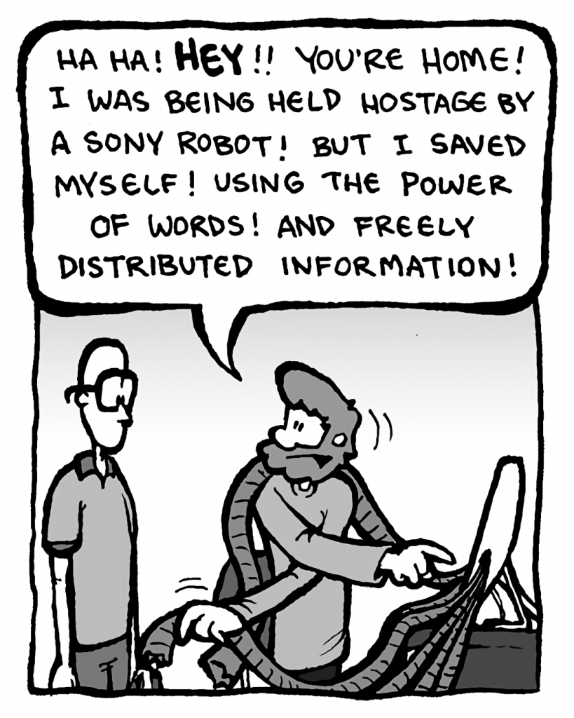 GREG: Ha ha! Hey!! You're home! I was being held hostage by a Sony robot! But I saved myself! Using the power of words! And freely distributed information!