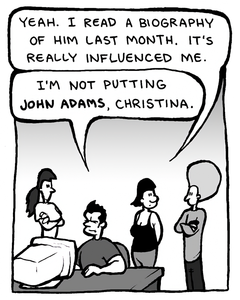 CHRISTINA: Yeah. I read a biography of him last month. It's really influenced me.
JOHN: I'm not putting John Adams, Christina.
