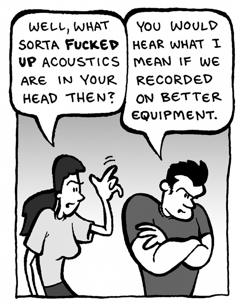 RONI: Well, what sort of fucked up acoustics are in your head then?
JOHN: You would hear what I mean if we recorded on better equipment.
