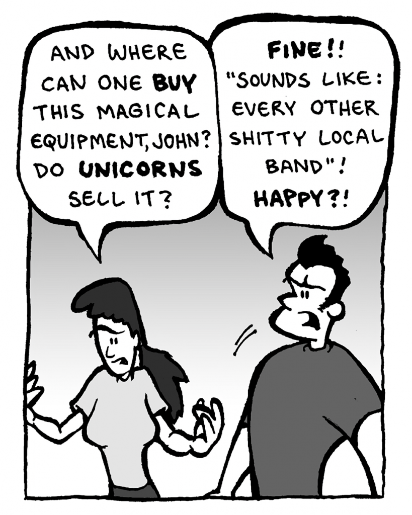 RONI: And where can one buy this magical equipment, John? Do unicorns sell it?
JOHN: Fine!! "Sounds like: every other shitty local band"! Happy?!
