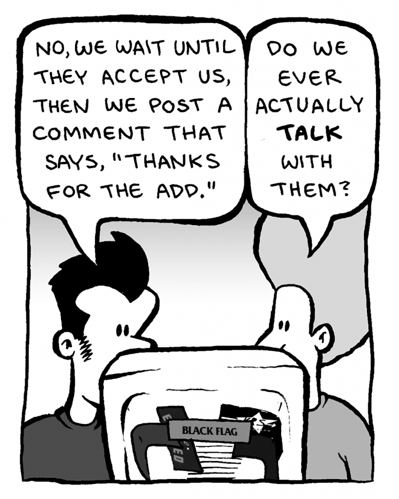 JOHN: No, we wait until they accept us, then we post a comment that says, "Thanks for the add."
DAN: Do we ever actually talk with them?

