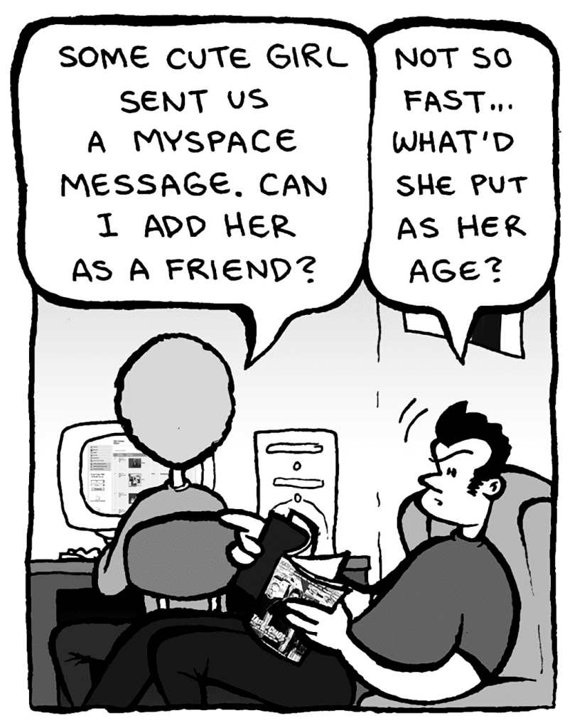 DAN: Some cute girl sent us a MySpace message. Can I add her as a friend?
JOHN: Not so fast... What'd she put as her age?
