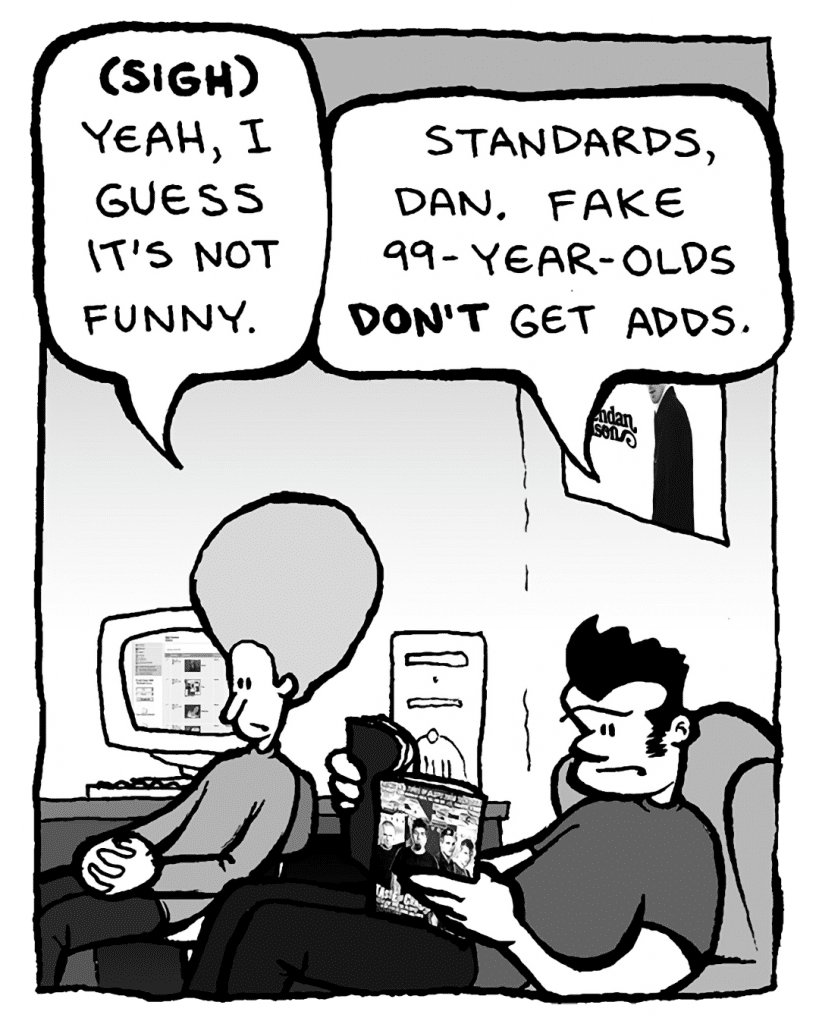 DAN: (sigh) Yeah, I guess it's not funny.
JOHN: Standards, Dan. Fake 99-year-olds don't get adds.
