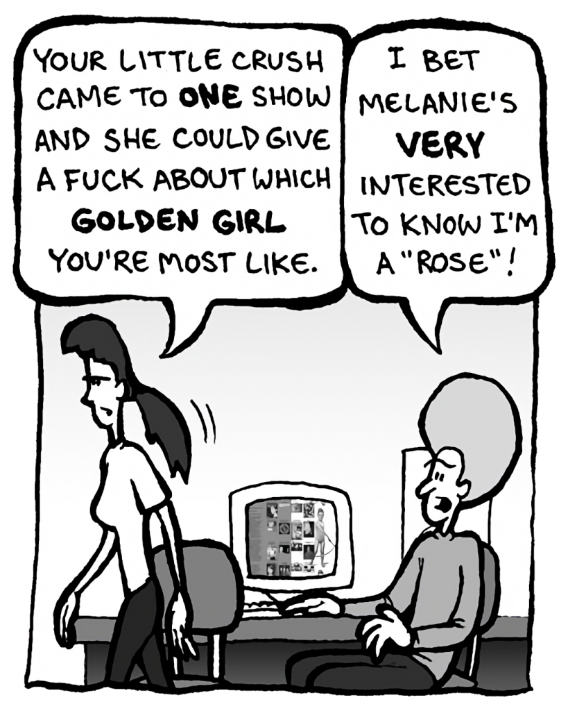 RONI: Your little crush came to ONE show. And she could give a fuck about which Golden Girl you're most like.
DAN: I bet Melanie's very interested to know I'm a "Rose"!
