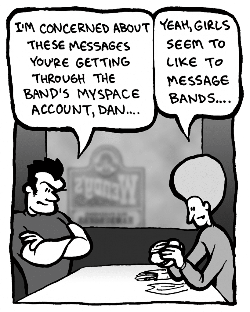JOHN: I'm concerned about these messages you're getting through the band's MySpace account, Dan.
DAN: Yeah, girls seem to like to message bands....
