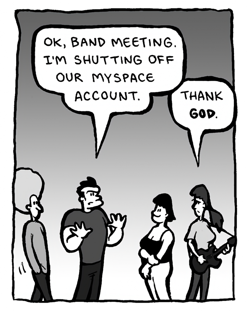 JOHN: OK, band meeting. I'm shutting off our MySpace account.
RONI: Thank GOD.
