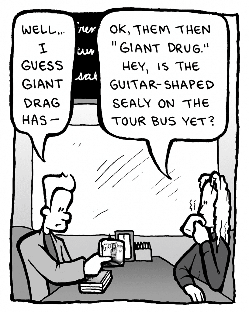 AGENT: Well... I guess Giant Drag has--
KEVIN EDO: OK, them then, "Giant Drug." Hey, is the guitar-shaped Sealy on the tour bus yet?
