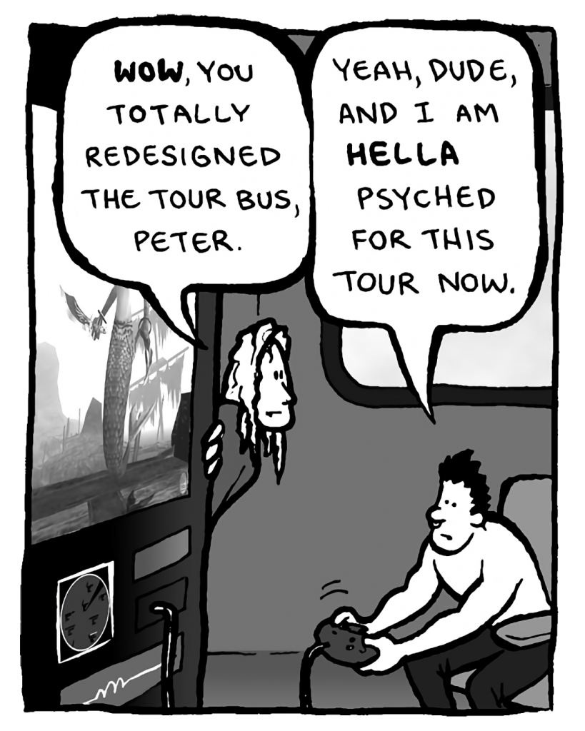 KEVIN EDO: Wow, you totally redesigned the tour bus, Peter.
PETER WELD: Yeah, dude, and I am HELLA psyched for this tour now.
