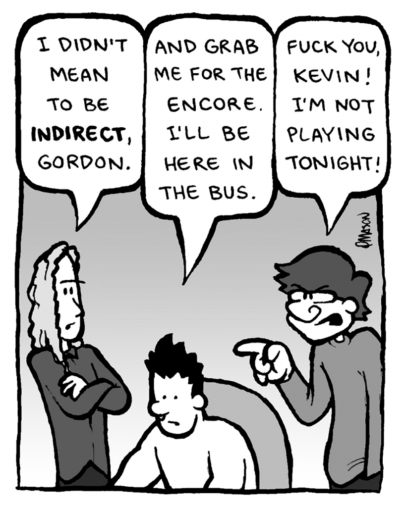 KEVIN EDO: I didn't mean to be indirect, Gordon.
PETER WELD: And grab me for the encore. I'll be here in the bus.
GORDON CRANWICK: Fuck you, Kevin! I'm not playing tonight!
