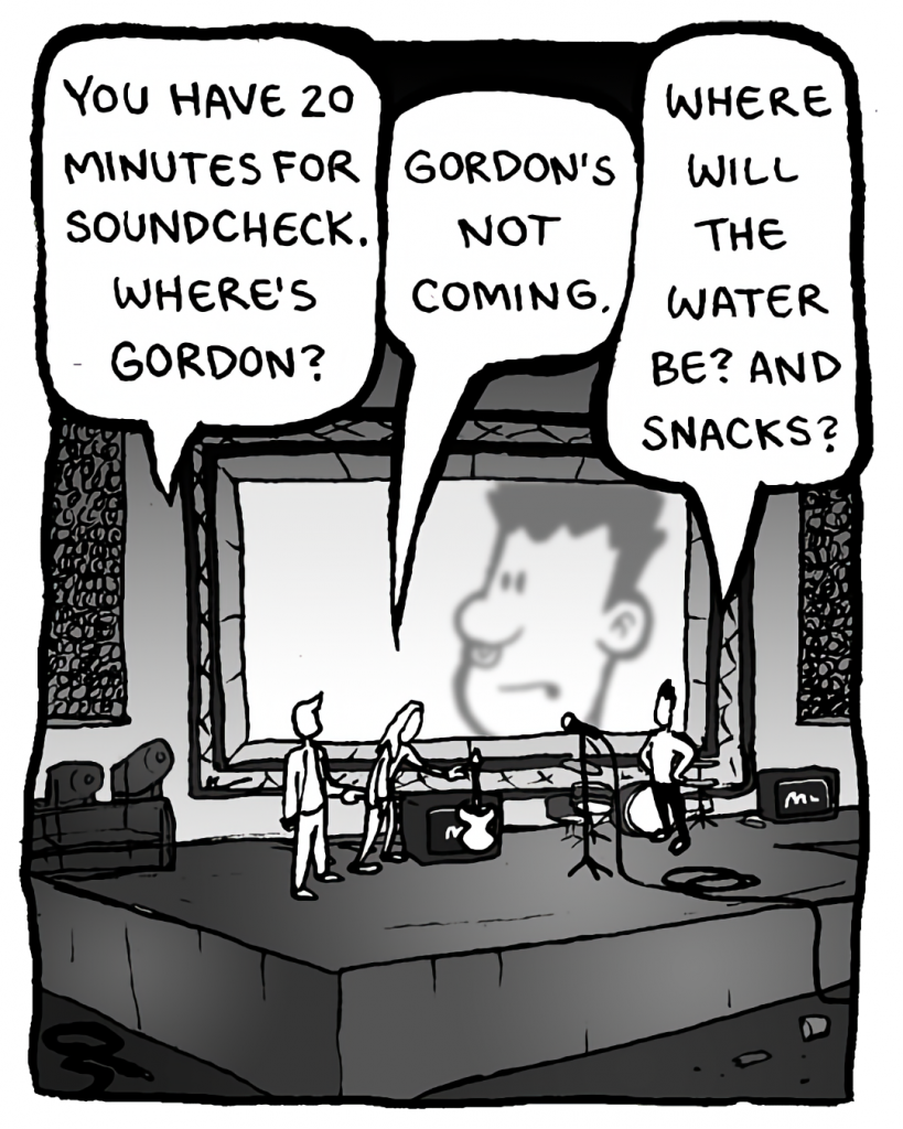 AGENT: You have 20 minutes for soundcheck. Where's Gordon?
KEVIN EDO: Gordon's not coming.
PETER WELD: Where will the water be? And snacks?
