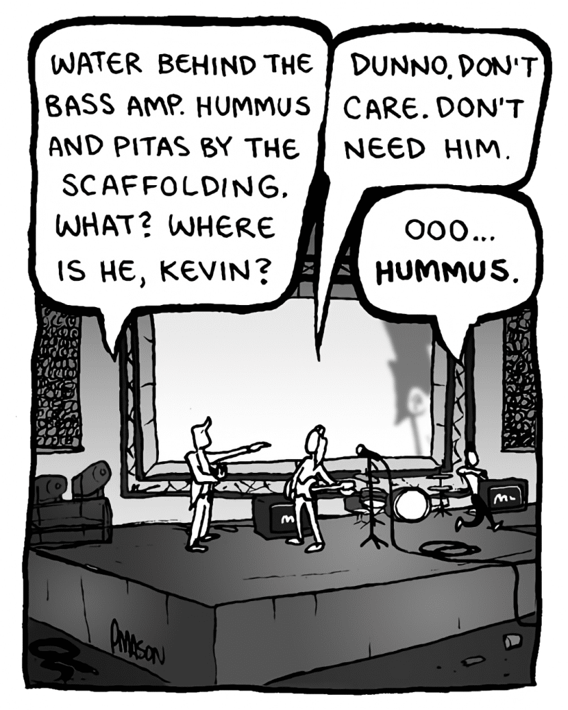 AGENT: Water behind the bass amp. Hummus and pitas by the scaffolding. What? Where is he, Kevin?
KEVIN EDO: Dunno. Don't care. Don't need him.
PETER WELD: Oooo, hummus....
