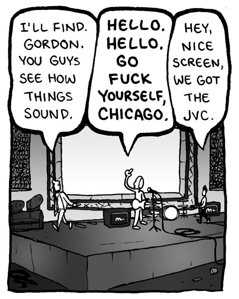 AGENT: I'll find Gordon, you guys see how things sound.
KEVIN EDO: HELLO, HELLO. GO FUCK YOURSELF, CHICAGO.
PETER WELD: Hey, nice screen, we got the JVC.
