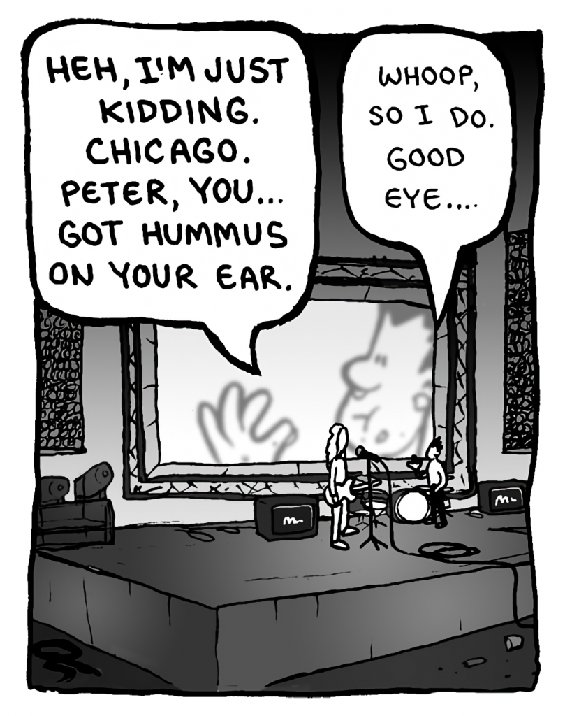 KEVIN EDO: HEH, I'M JUST KIDDING, CHICAGO. PETER, YOU... GOT HUMMUS ON YOUR EAR.
PETER WELD: Whoop, so I do. Good eye....
