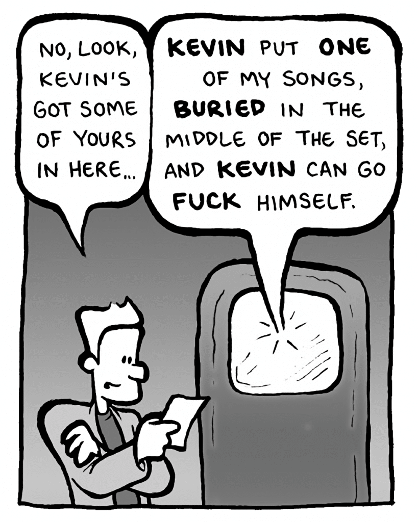 AGENT: No, look, Kevin's got some of yours in here...
GORDON CRANWICK: KEVIN put ONE of my songs, BURIED in the middle of the set, and KEVIN can go FUCK himself.
